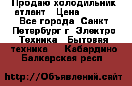 Продаю холодильник атлант › Цена ­ 5 500 - Все города, Санкт-Петербург г. Электро-Техника » Бытовая техника   . Кабардино-Балкарская респ.
